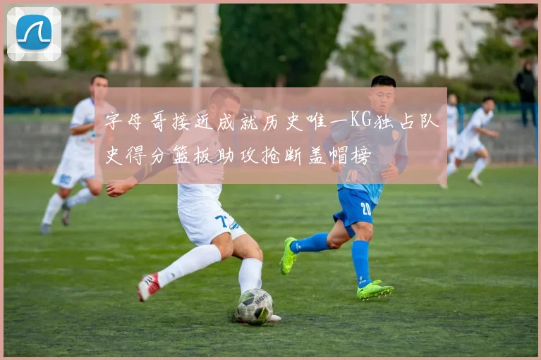 字母哥接近成就历史唯一KG独占队史得分篮板助攻抢断盖帽榜