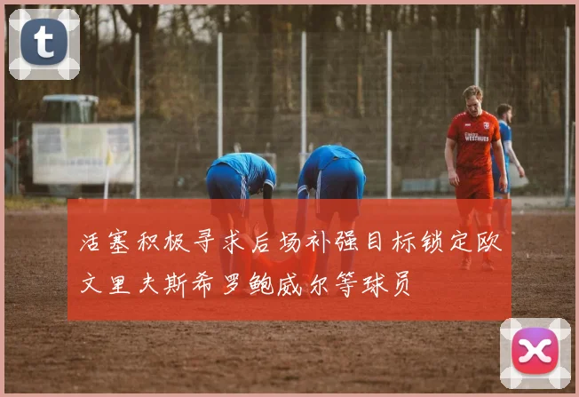 活塞积极寻求后场补强目标锁定欧文里夫斯希罗鲍威尔等球员