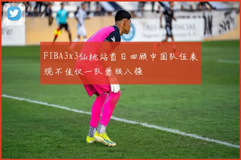 FIBA3x3仙桃站首日回顾中国队伍表现不佳仅一队晋级八强