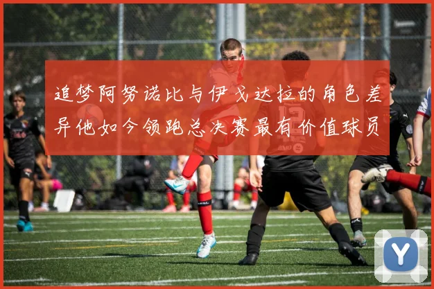 追梦阿努诺比与伊戈达拉的角色差异他如今领跑总决赛最有价值球员