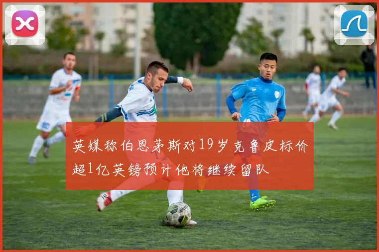 英媒称伯恩茅斯对19岁克鲁皮标价超1亿英镑预计他将继续留队