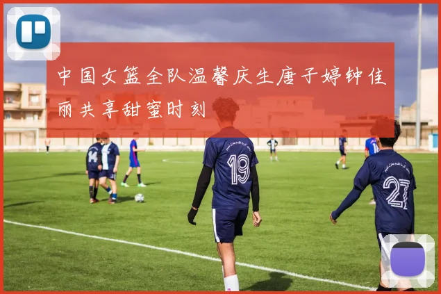 中国女篮全队温馨庆生唐子婷钟佳丽共享甜蜜时刻