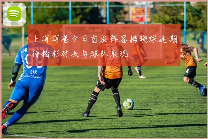 上海海港今日首发阵容揭晓球迷期待精彩对决与球队表现