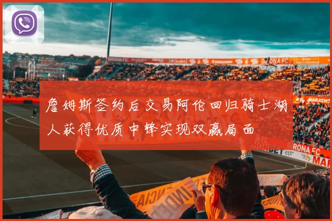 詹姆斯签约后交易阿伦回归骑士湖人获得优质中锋实现双赢局面