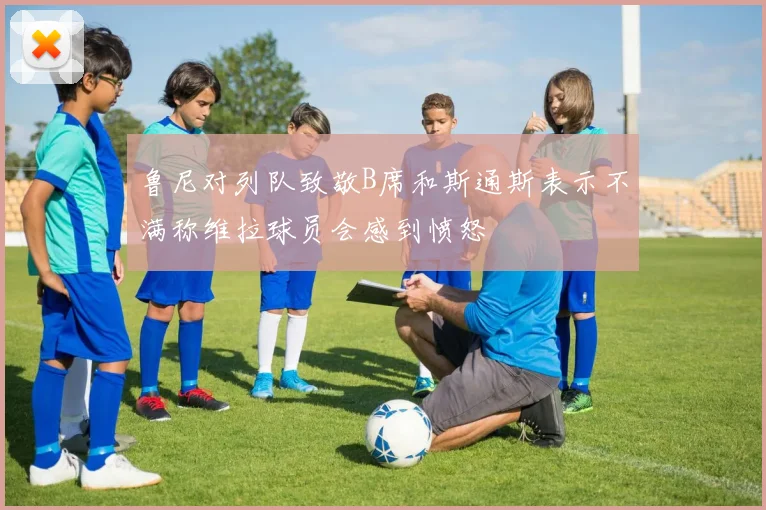 鲁尼对列队致敬B席和斯通斯表示不满称维拉球员会感到愤怒