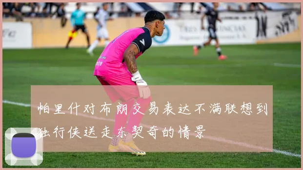 帕里什对布朗交易表达不满联想到独行侠送走东契奇的情景