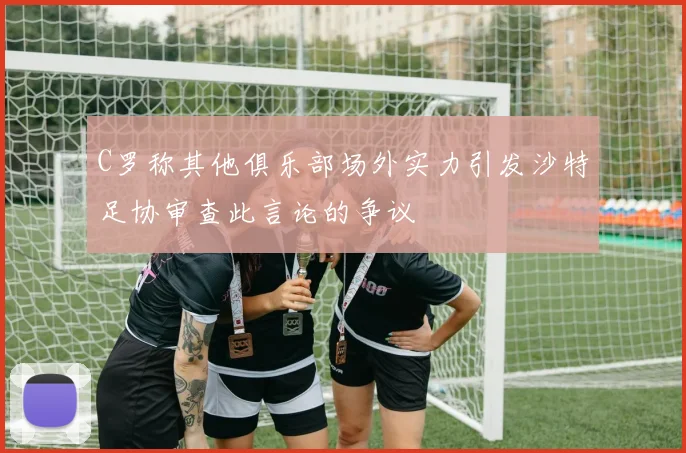 C罗称其他俱乐部场外实力引发沙特足协审查此言论的争议