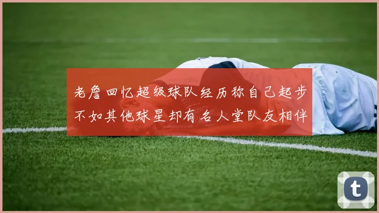 老詹回忆超级球队经历称自己起步不如其他球星却有名人堂队友相伴