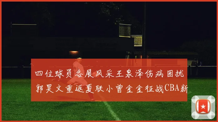 四位球员各展风采王泉泽伤病困扰郭昊文重返夏联小曾金金征战CBA新赛季