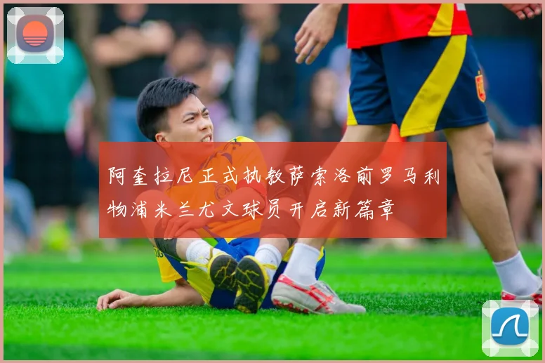 阿奎拉尼正式执教萨索洛前罗马利物浦米兰尤文球员开启新篇章