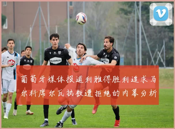 葡萄牙媒体报道利雅得胜利追求马尔科席尔瓦执教遭拒绝的内幕分析