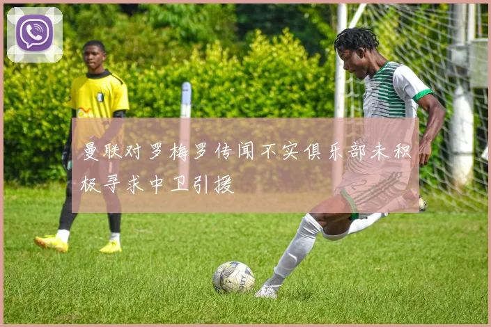曼联对罗梅罗传闻不实俱乐部未积极寻求中卫引援