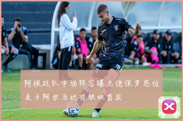 阿根廷队中场阵容曝光德保罗恩佐麦卡阿尔马达将联袂首发